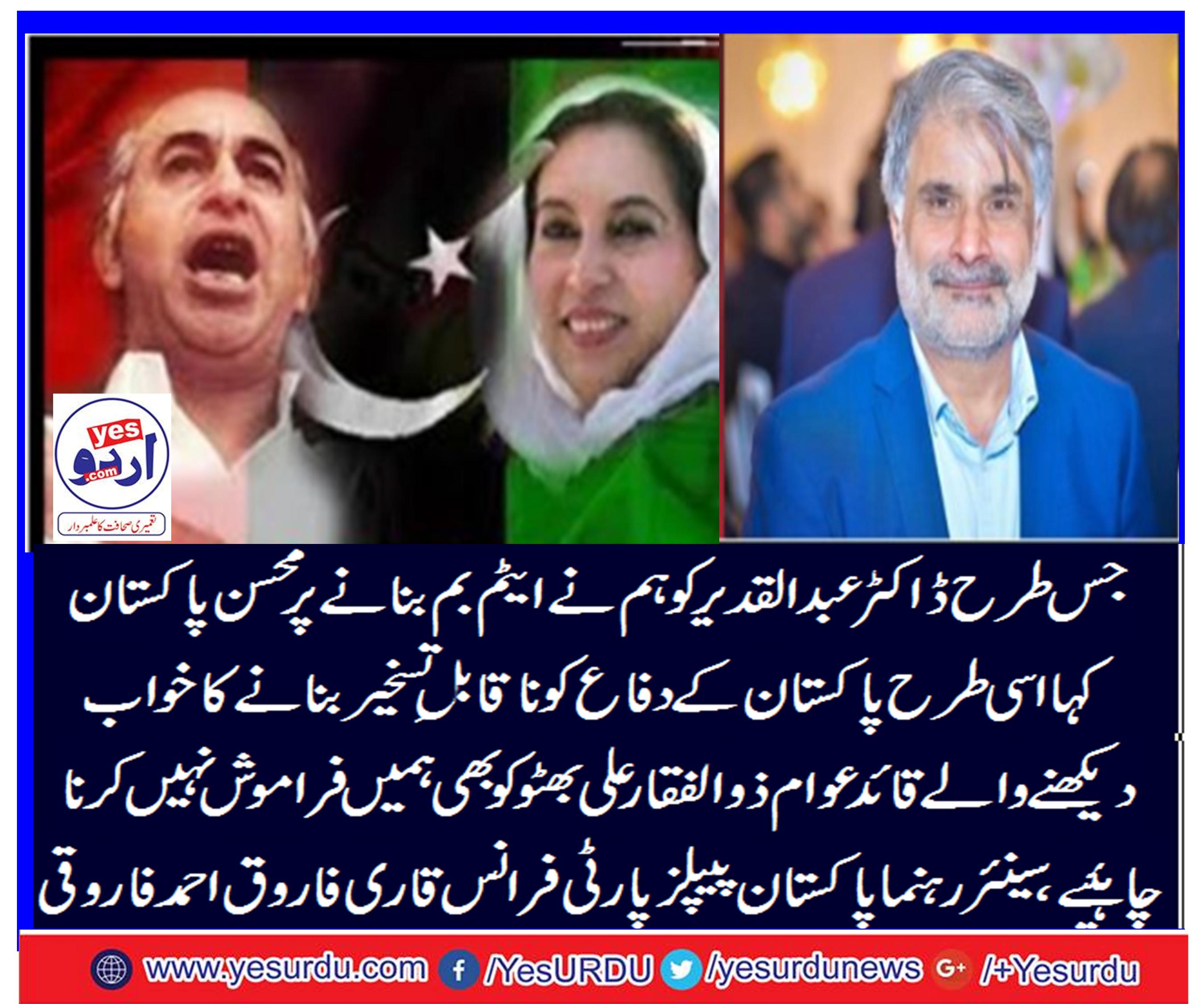جس طرح ڈاکٹر عبدالقدیر خان کو ہم نے پاکستان کی سلامتی اور دفاع کیلئے ایٹم بم بنانے پر محسن پاکستان کہا اسی طرح پاکستان کے دفاع کو ناقابل تسخیر بنانے کا خواب دیکھنے والے قائد عوام ذوالفقار علی بھٹو کو بھی ہمیں فراموش نہیں کرنا چاہئے، سینئر رہنما پاکستان پیپلز پارٹی فرانس قاری فاروق احمد فاروقی