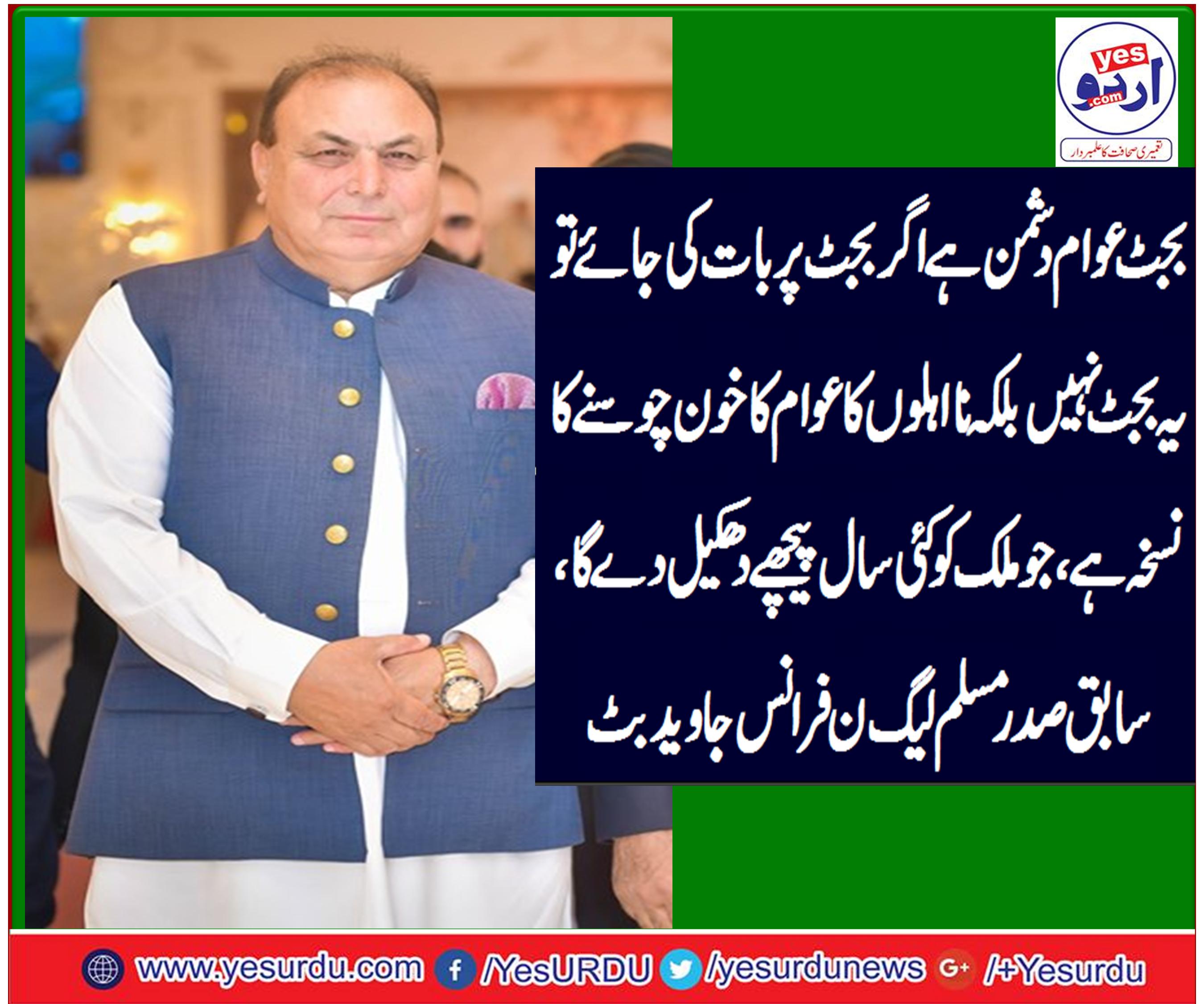 بجٹ عوام دشمن ہے اگر بجٹ پر بات کی جائے تو یہ بجٹ نہیں بلکہ نااہلوں کا عوام کا خون چوسنے کا نسخہ ہے، جو ملک کو کئی سال پیچھے دھکیل دے گا، سابق صدر مسلم لیگ ن فرانس جاوید بٹ