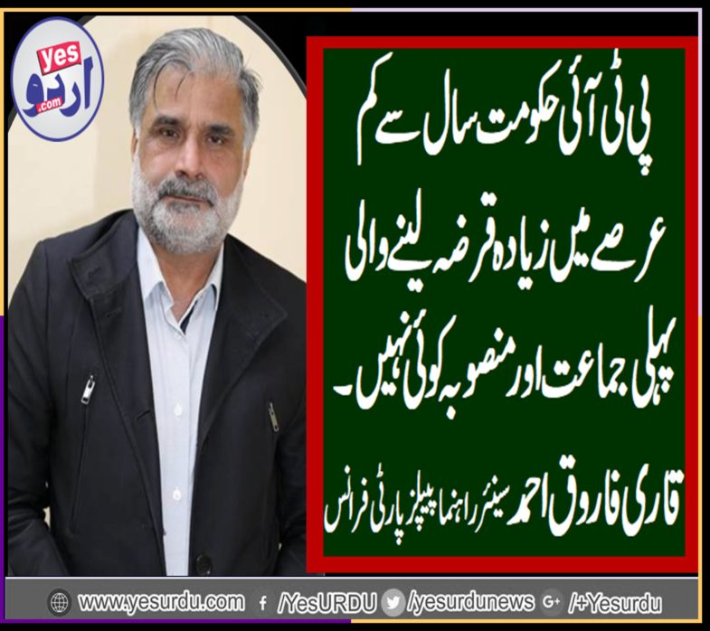 SENIOR, LEADER, PPP, FRANCE, QARI FAROOQ AHMED FAROOQI, SAYS, PTI, GOVT, TOOK, HUGE, LOANS, IN, JUST, FEW, MONTHS, BUT, NOT, ANY, PROJECT, ANNOUNCED, TILL, YET, ITS, THE, PAKISTAN'S, FIRST, PARTY, WHO, TOOK, HUGE, LOANS, IN, JUST, SHORT, PERIOD, OF, TIME
