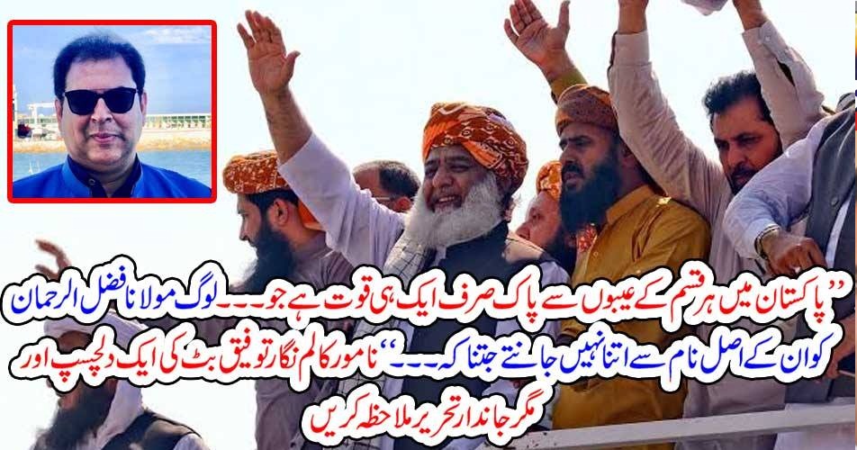 ’’پاکستان میں ہر قسم کے عیبوں سے پاک صرف ایک ہی قوت ہے جو۔۔۔ لوگ مولانا فضل الرحمان کو ان کے اصل نام سے اتنا نہیں جانتے جتنا کہ۔۔۔‘‘ نامور کالم نگار توفیق بٹ کی ایک دلچسپ اور مگر جاندار تحریر ملاحظہ کریں