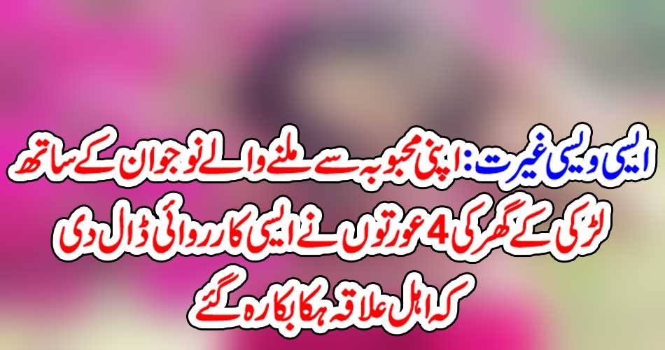 ایسی ویسی غیرت : اپنی محبوبہ سے ملنے والے نوجوان کے ساتھ لڑکی کے گھر کی 4 عورتوں نے ایسی کارروائی ڈال دی کہ اہل علاقہ ہکا بکا رہ گئے