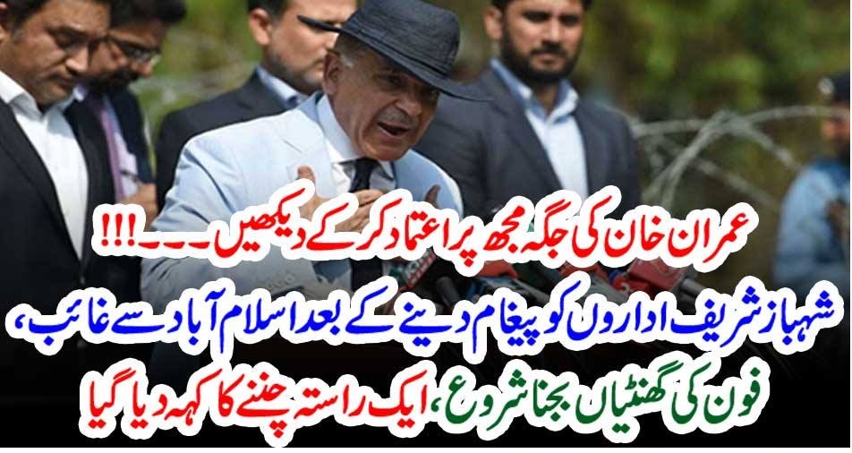 عمران خان کی جگہ مجھ پر اعتماد کر کے دیکھیں ۔۔۔!!! شہباز شریف اداروں کو پیغام دینے کے بعد اسلام آباد سے غائب، فون کی گھنٹیاں بجنا شروع، ایک راستہ چننے کا کہہ دیا گیا