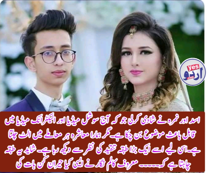 اسد اور نمرہ نے شادی کرلی جو کہ آج سوشل میڈیا اور الیکٹرانک میڈیا میں قابل مباحثہ موضوع بن چکا ہے۔مگر ہمارا معاشرہ ہر معاملے میں الٹ چلتا ہے۔اسی لیے اسے ایک بڑا طبقہ تنقید کی نظر سے دیکھ رہا ہے۔ شاید یہ طبقہ چاہتا ہے کہ۔۔۔۔۔ معروف کالم نگار عمار چوہدری نے بتا دیا۔